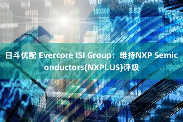 日斗优配 Evercore ISI Group：维持NXP Semiconductors(NXPI.US)评级