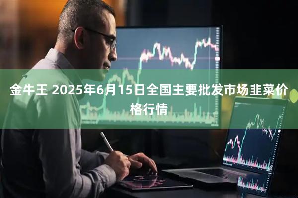 金牛王 2025年6月15日全国主要批发市场韭菜价格行情