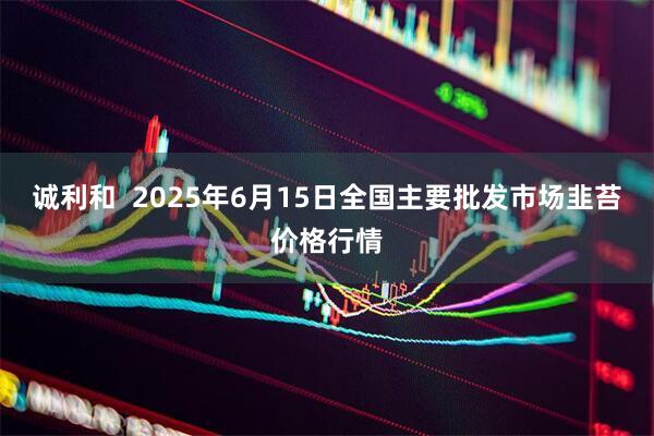 诚利和  2025年6月15日全国主要批发市场韭苔价格行情