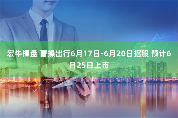 宏牛操盘 曹操出行6月17日-6月20日招股 预计6月25日上市