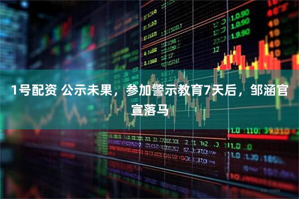 1号配资 公示未果，参加警示教育7天后，邹涵官宣落马