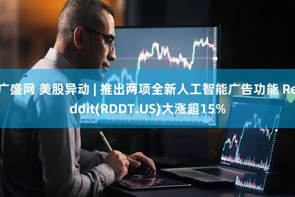 广盛网 美股异动 | 推出两项全新人工智能广告功能 Reddit(RDDT.US)大涨超15%