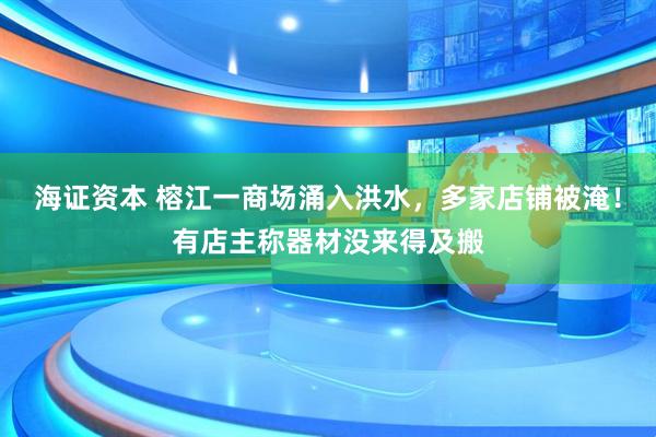 海证资本 榕江一商场涌入洪水，多家店铺被淹！有店主称器材没来得及搬