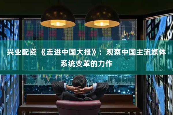 兴业配资 《走进中国大报》：观察中国主流媒体系统变革的力作