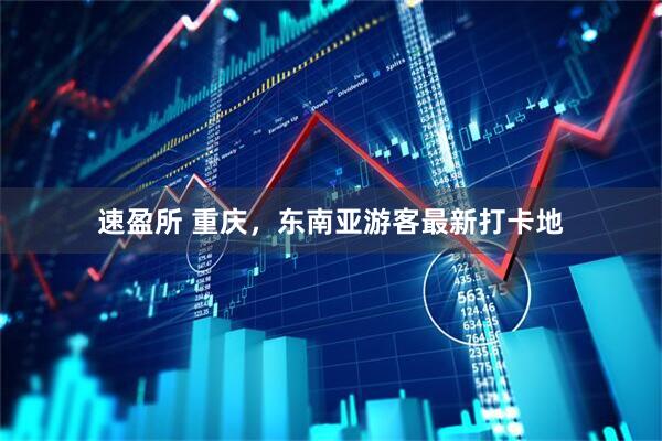 速盈所 重庆，东南亚游客最新打卡地