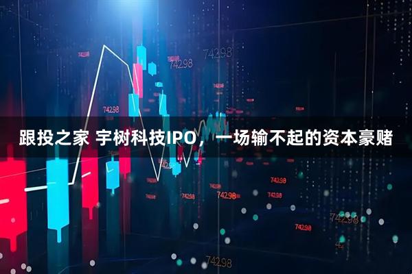 跟投之家 宇树科技IPO，一场输不起的资本豪赌