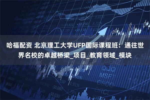 哈福配资 北京理工大学UFP国际课程班：通往世界名校的卓越桥梁_项目_教育领域_模块