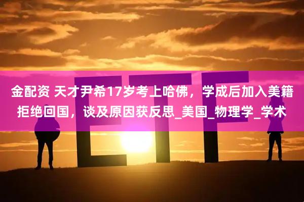 金配资 天才尹希17岁考上哈佛，学成后加入美籍拒绝回国，谈及原因获反思_美国_物理学_学术