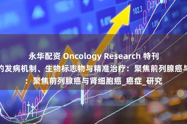 永华配资 Oncology Research 特刊征稿丨泌尿系统肿瘤的发病机制、生物标志物与精准治疗：聚焦前列腺癌与肾细胞癌_癌症_研究