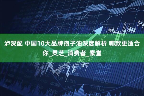 泸深配 中国10大品牌孢子油深度解析 哪款更适合你_灵芝_消费者_素堂