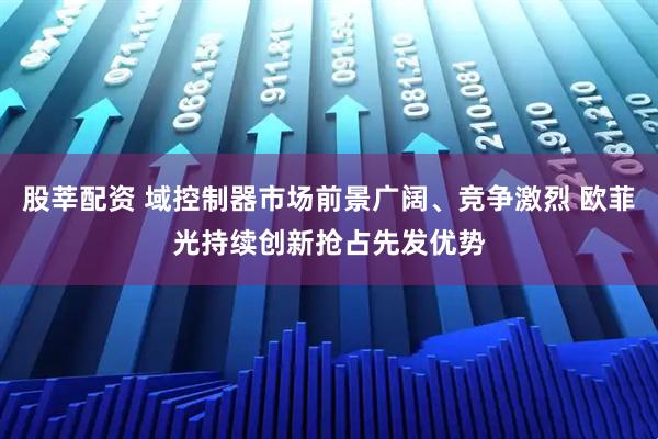 股莘配资 域控制器市场前景广阔、竞争激烈 欧菲光持续创新抢占先发优势
