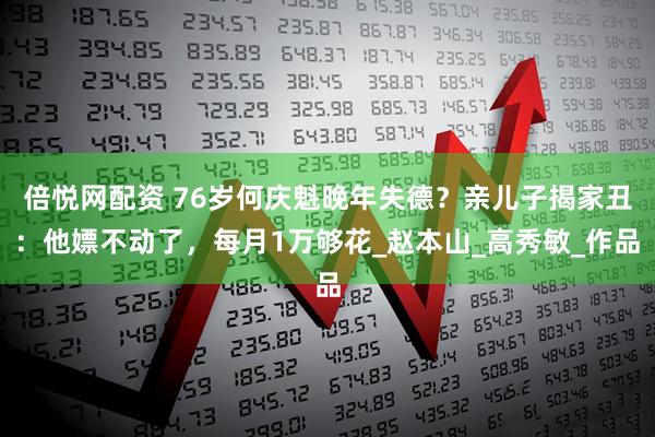 倍悦网配资 76岁何庆魁晚年失德？亲儿子揭家丑：他嫖不动了，每月1万够花_赵本山_高秀敏_作品