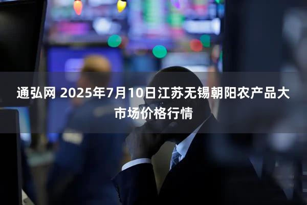 通弘网 2025年7月10日江苏无锡朝阳农产品大市场价格行情