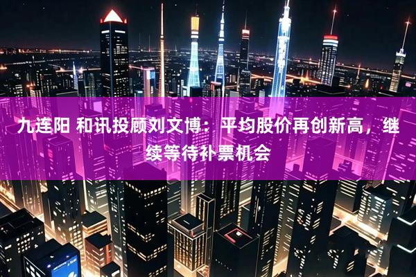九连阳 和讯投顾刘文博：平均股价再创新高，继续等待补票机会