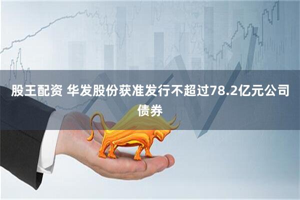 股王配资 华发股份获准发行不超过78.2亿元公司债券