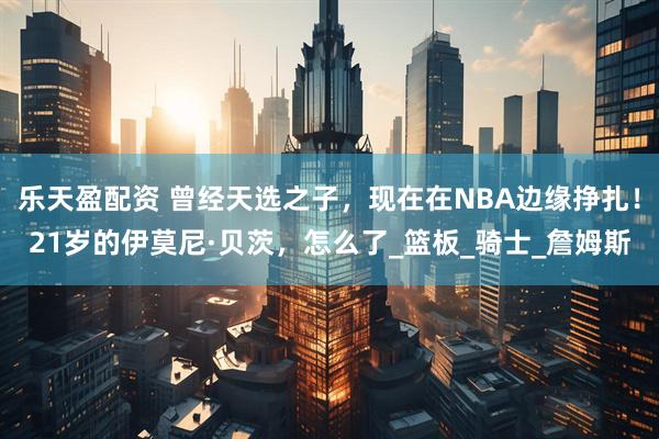 乐天盈配资 曾经天选之子，现在在NBA边缘挣扎！21岁的伊莫尼·贝茨，怎么了_篮板_骑士_詹姆斯