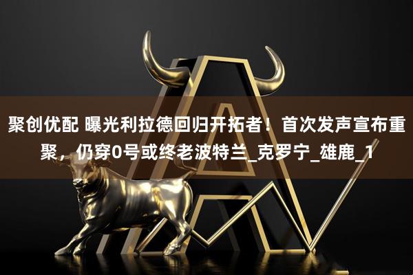 聚创优配 曝光利拉德回归开拓者！首次发声宣布重聚，仍穿0号或终老波特兰_克罗宁_雄鹿_1