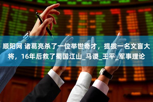 顺阳网 诸葛亮杀了一位举世奇才，提拔一名文盲大将，16年后救了蜀国江山_马谡_王平_军事理论