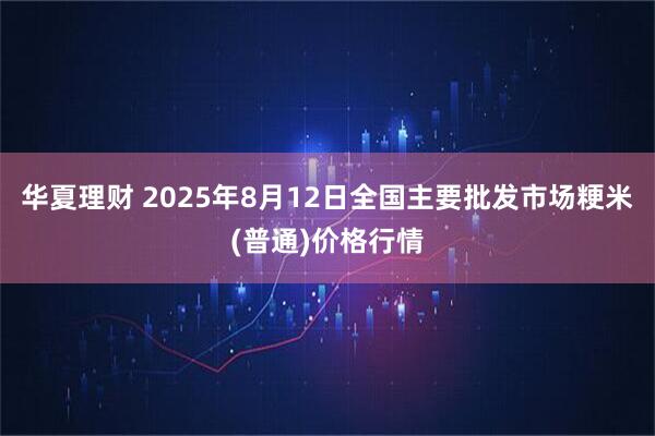 华夏理财 2025年8月12日全国主要批发市场粳米(普通)价格行情