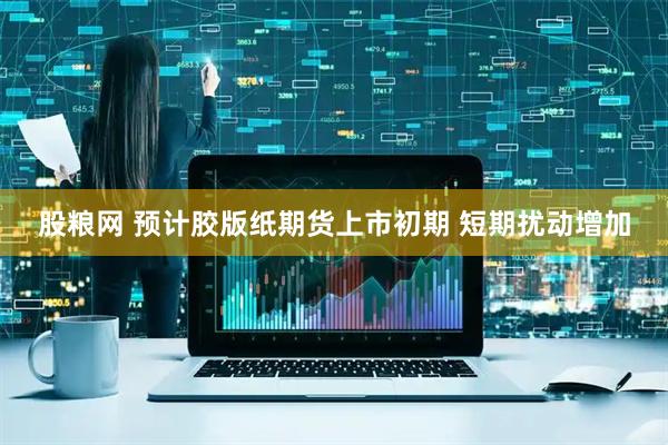 股粮网 预计胶版纸期货上市初期 短期扰动增加