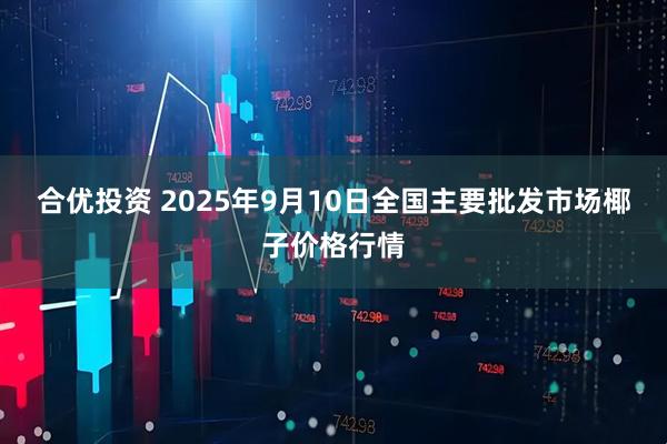 合优投资 2025年9月10日全国主要批发市场椰子价格行情