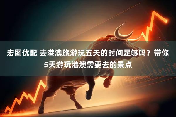 宏图优配 去港澳旅游玩五天的时间足够吗？带你5天游玩港澳需要去的景点