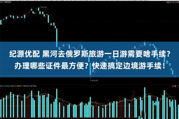 纪源优配 黑河去俄罗斯旅游一日游需要啥手续？办理哪些证件最方便？快速搞定边境游手续！
