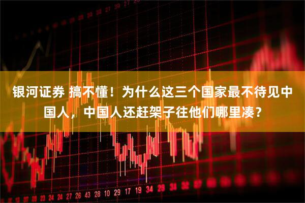 银河证券 搞不懂！为什么这三个国家最不待见中国人，中国人还赶架子往他们哪里凑？
