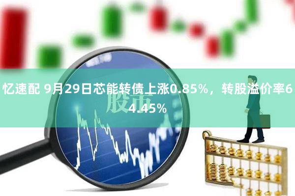 忆速配 9月29日芯能转债上涨0.85%，转股溢价率64.45%