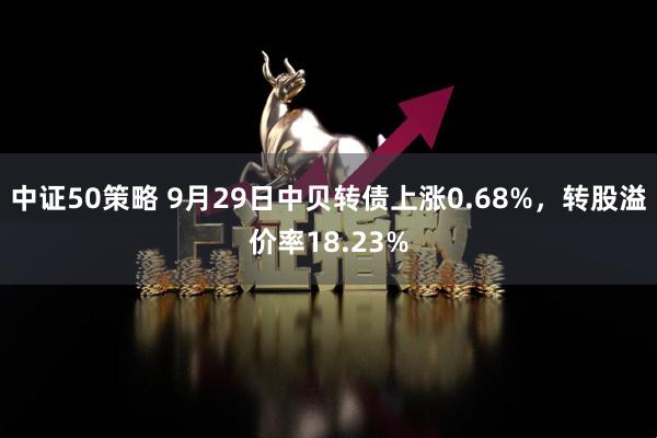 中证50策略 9月29日中贝转债上涨0.68%，转股溢价率18.23%