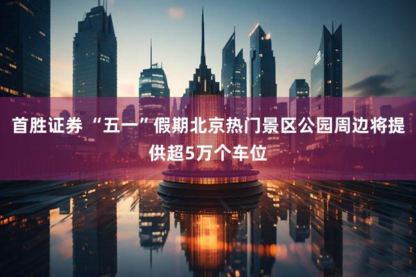 首胜证券 “五一”假期北京热门景区公园周边将提供超5万个车位