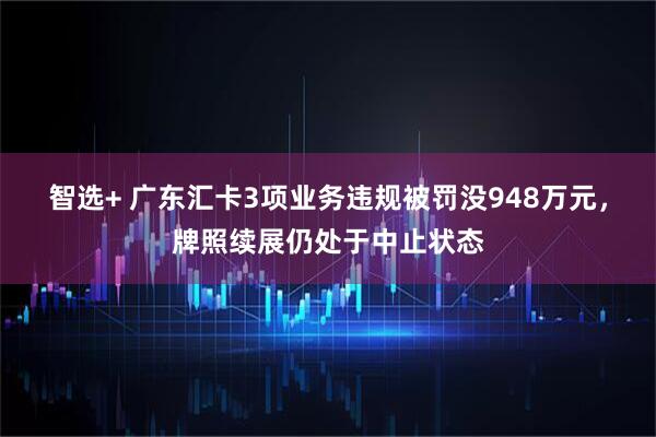 智选+ 广东汇卡3项业务违规被罚没948万元，牌照续展仍处于中止状态