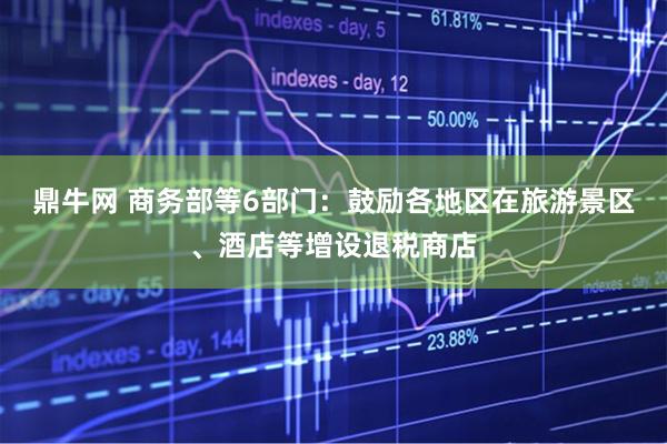 鼎牛网 商务部等6部门：鼓励各地区在旅游景区、酒店等增设退税商店