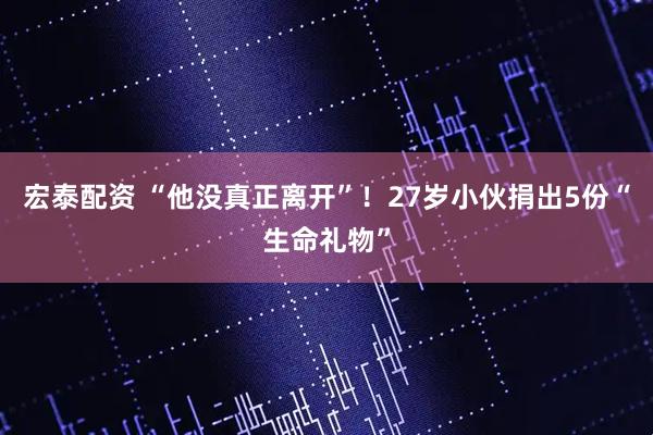 宏泰配资 “他没真正离开”！27岁小伙捐出5份“生命礼物”