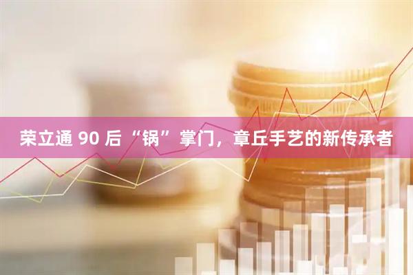 荣立通 90 后 “锅” 掌门，章丘手艺的新传承者