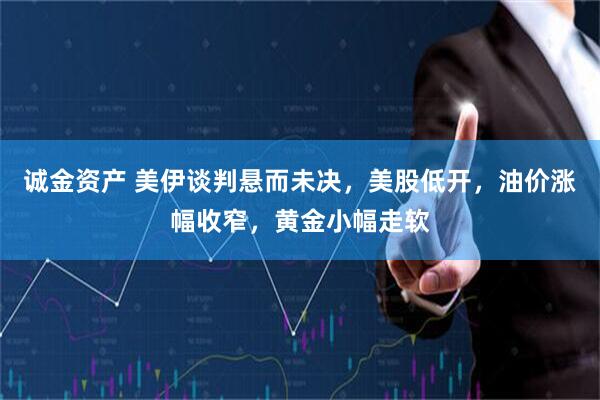 诚金资产 美伊谈判悬而未决，美股低开，油价涨幅收窄，黄金小幅走软
