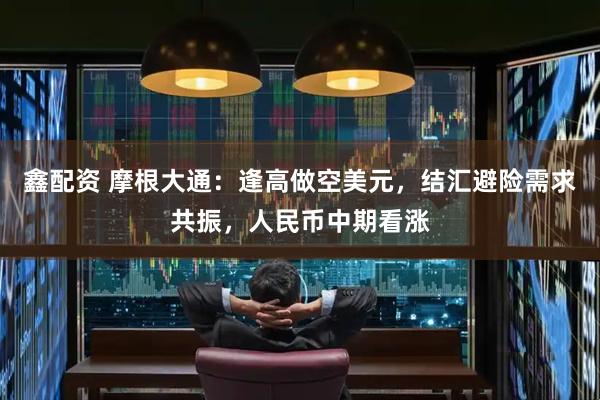 鑫配资 摩根大通：逢高做空美元，结汇避险需求共振，人民币中期看涨