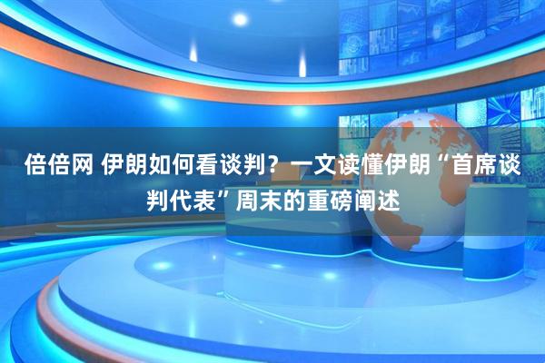 倍倍网 伊朗如何看谈判？一文读懂伊朗“首席谈判代表”周末的重磅阐述