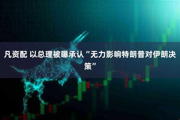 凡资配 以总理被曝承认“无力影响特朗普对伊朗决策”