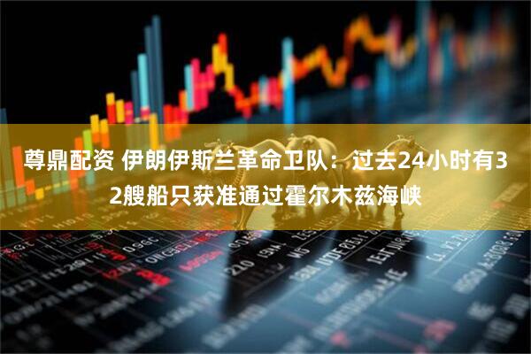 尊鼎配资 伊朗伊斯兰革命卫队：过去24小时有32艘船只获准通过霍尔木兹海峡