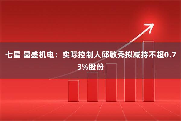 七星 晶盛机电:实际控制人邱敏秀拟减持不超0.73%股份