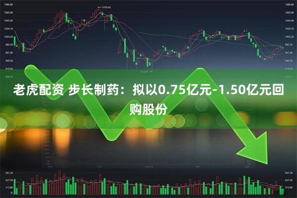 老虎配资 步长制药：拟以0.75亿元-1.50亿元回购股份